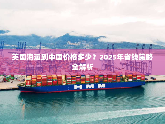 英国海运到中国价格多少？2025年省钱策略全解析