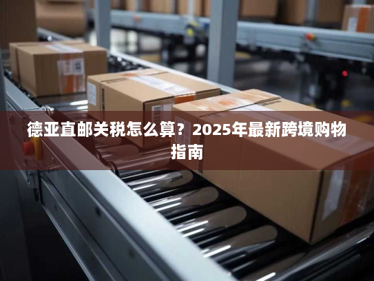 德亚直邮关税怎么算？2025年最新跨境购物指南