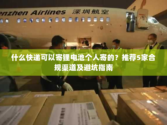 什么快递可以寄锂电池个人寄的?推荐5家合规渠道及避坑指南 什么快递可以寄锂电池个人寄的?推荐5家合规渠道及避坑指南