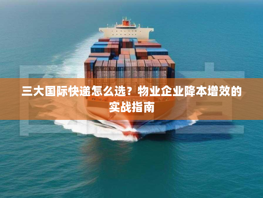 三大国际快递怎么选？物业企业降本增效的实战指南
