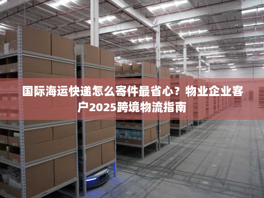 国际海运快递怎么寄件最省心?物业企业客户2025跨境物流指南 国际海运快递怎么寄件最省心?物业企业客户2025跨境物流指南