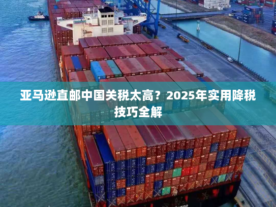 亚马逊直邮中国关税太高?2025年实用降税技巧全解 亚马逊直邮中国关税太高?2025年实用降税技巧全解