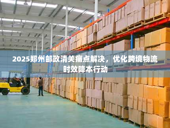 2025郑州邮政清关痛点解决,优化跨境物流时效降本行动 2025郑州邮政清关痛点解决,优化跨境物流时效降本行动