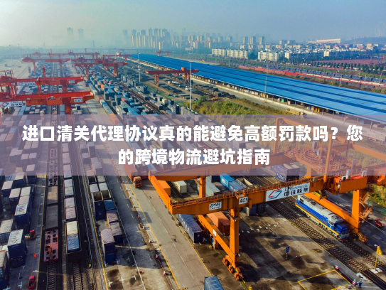 进口清关代理协议真的能避免高额罚款吗?您的跨境物流避坑指南 进口清关代理协议真的能避免高额罚款吗?您的跨境物流避坑指南