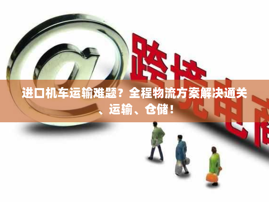 进口机车运输难题？全程物流方案解决通关、运输、仓储！