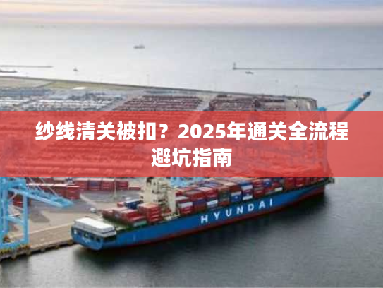 纱线清关被扣？2025年通关全流程避坑指南