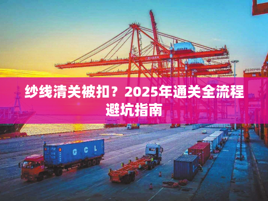 纱线清关被扣？2025年通关全流程避坑指南