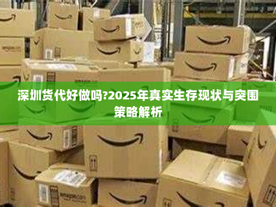 深圳货代好做吗?2025年真实生存现状与突围策略解析 深圳货代好做吗?2025年真实生存现状与突围策略解析