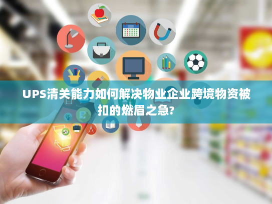 UPS清关能力如何解决物业企业跨境物资被扣的燃眉之急?