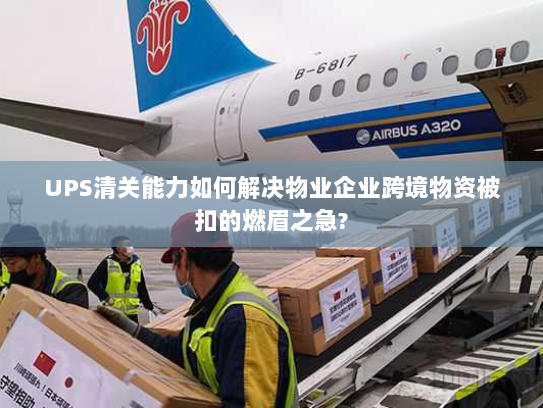 UPS清关能力如何解决物业企业跨境物资被扣的燃眉之急?