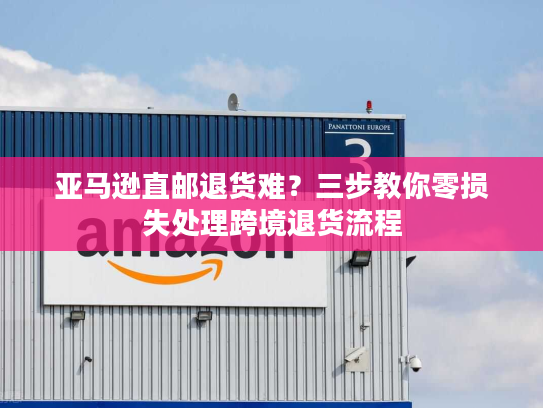 亚马逊直邮退货难？三步教你零损失处理跨境退货流程