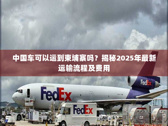 中国车可以运到柬埔寨吗？揭秘2025年最新运输流程及费用