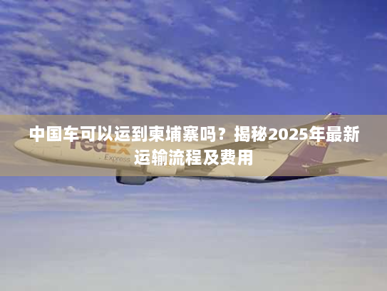 中国车可以运到柬埔寨吗?揭秘2025年最新运输流程及费用 中国车可以运到柬埔寨吗?揭秘2025年最新运输流程及费用