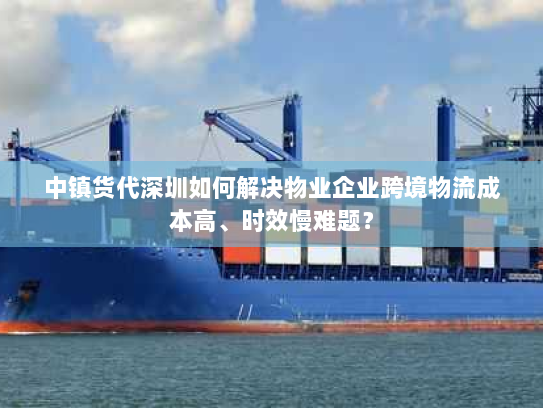 中镇货代深圳如何解决物业企业跨境物流成本高、时效慢难题? 中镇货代深圳如何解决物业企业跨境物流成本高、时效慢难题?