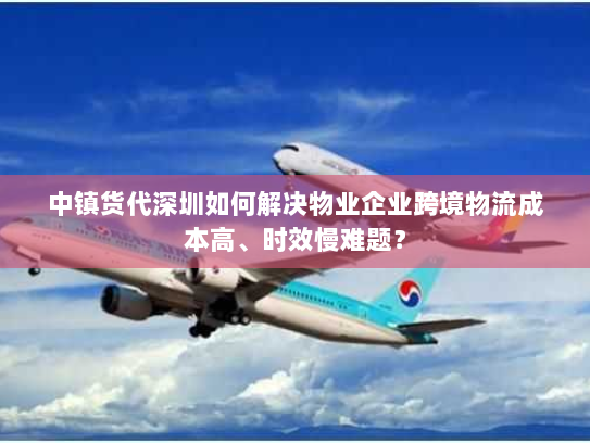 中镇货代深圳如何解决物业企业跨境物流成本高、时效慢难题? 中镇货代深圳如何解决物业企业跨境物流成本高、时效慢难题?