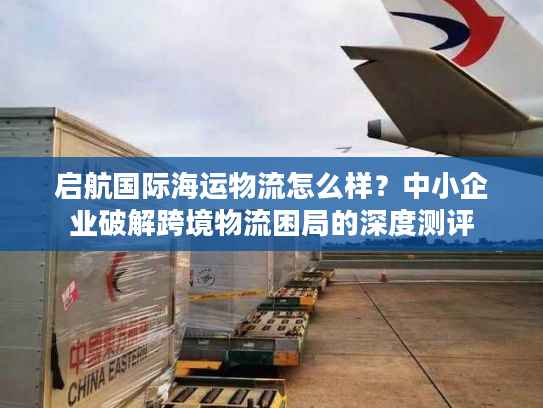 启航国际海运物流怎么样？中小企业破解跨境物流困局的深度测评
