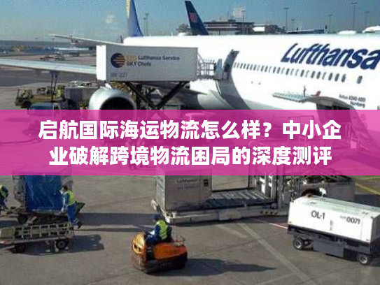 启航国际海运物流怎么样？中小企业破解跨境物流困局的深度测评