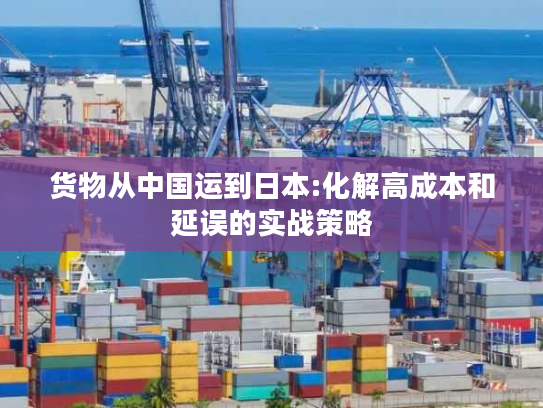 货物从中国运到日本:化解高成本和延误的实战策略