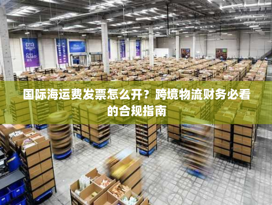 国际海运费发票怎么开？跨境物流财务必看的合规指南