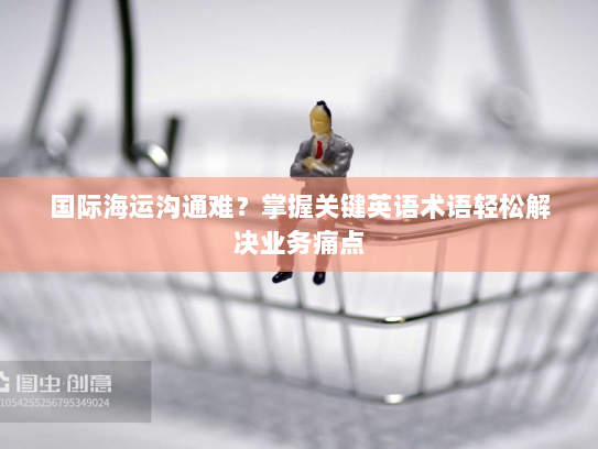 国际海运沟通难?掌握关键英语术语轻松解决业务痛点 国际海运沟通难?掌握关键英语术语轻松解决业务痛点