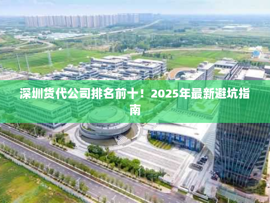 深圳货代公司排名前十!2025年最新避坑指南 深圳货代公司排名前十!2025年最新避坑指南
