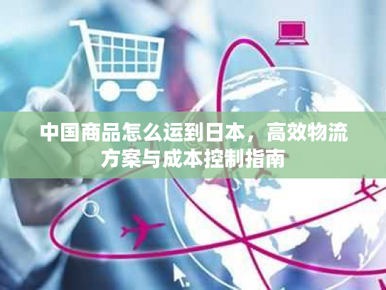 中国商品怎么运到日本，高效物流方案与成本控制指南