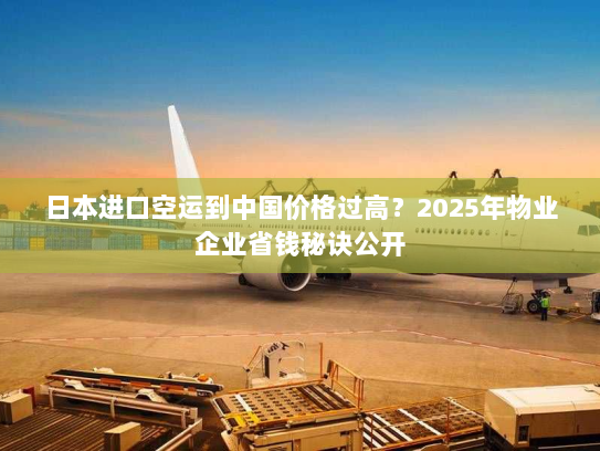 日本进口空运到中国价格过高?2025年物业企业省钱秘诀公开 日本进口空运到中国价格过高?2025年物业企业省钱秘诀公开