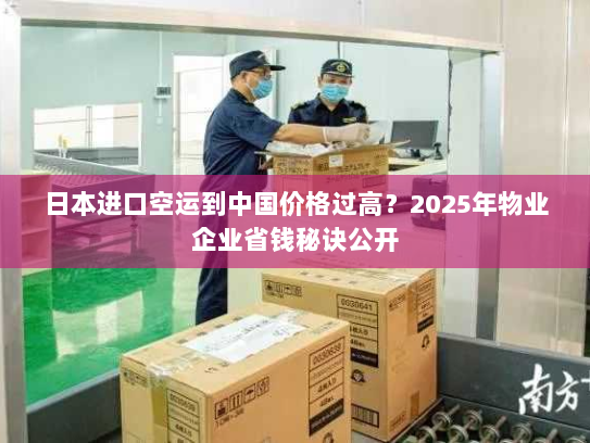 日本进口空运到中国价格过高?2025年物业企业省钱秘诀公开 日本进口空运到中国价格过高?2025年物业企业省钱秘诀公开