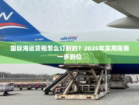 国际海运货柜怎么订制的?2025年实用指南一步到位 国际海运货柜怎么订制的?2025年实用指南一步到位