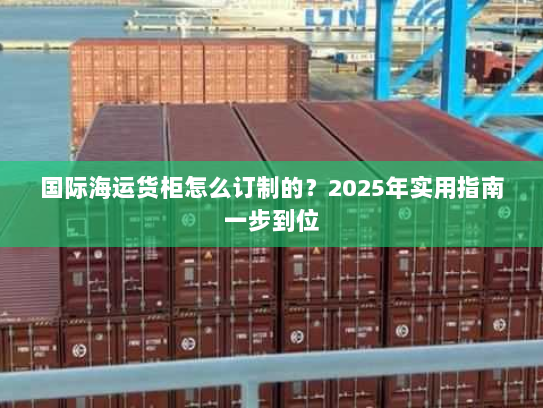 国际海运货柜怎么订制的?2025年实用指南一步到位 国际海运货柜怎么订制的?2025年实用指南一步到位