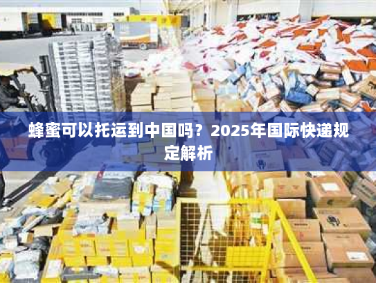 蜂蜜可以托运到中国吗？2025年国际快递规定解析