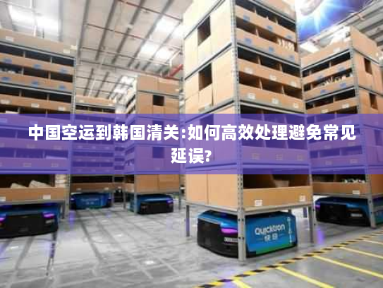 中国空运到韩国清关:如何高效处理避免常见延误? 中国空运到韩国清关:如何高效处理避免常见延误?
