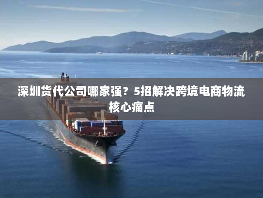 深圳货代公司哪家强?5招解决跨境电商物流核心痛点 深圳货代公司哪家强?5招解决跨境电商物流核心痛点