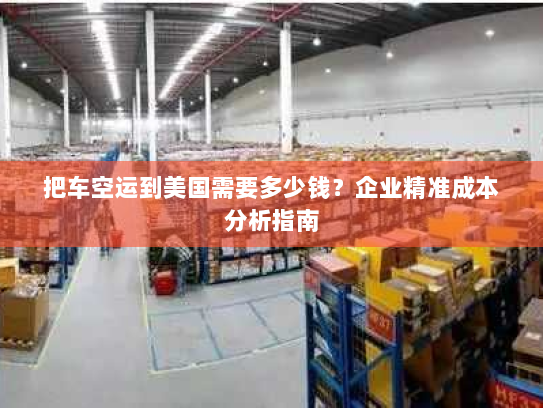 把车空运到美国需要多少钱?企业精准成本分析指南 把车空运到美国需要多少钱?企业精准成本分析指南