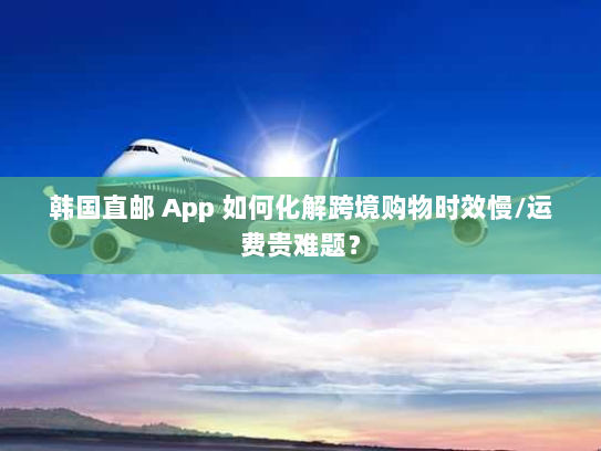 韩国直邮 App 如何化解跨境购物时效慢/运费贵难题? 韩国直邮 App 如何化解跨境购物时效慢/运费贵难题?
