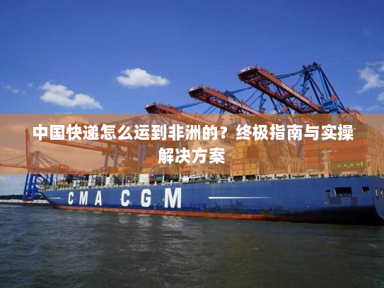 中国快递怎么运到非洲的？终极指南与实操解决方案