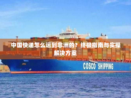 中国快递怎么运到非洲的？终极指南与实操解决方案