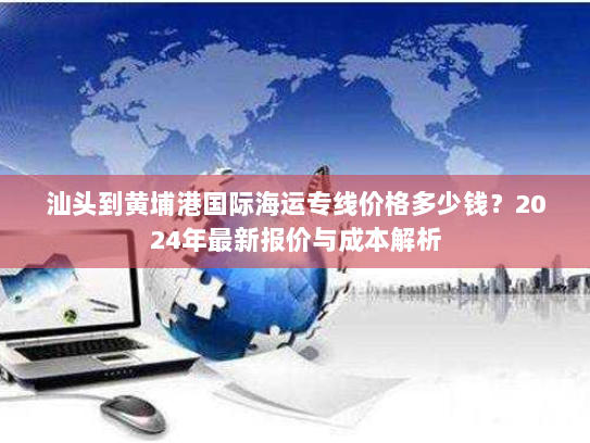 汕头到黄埔港国际海运专线价格多少钱?2024年最新报价与成本解析 汕头到黄埔港国际海运专线价格多少钱?2024年最新报价与成本解析