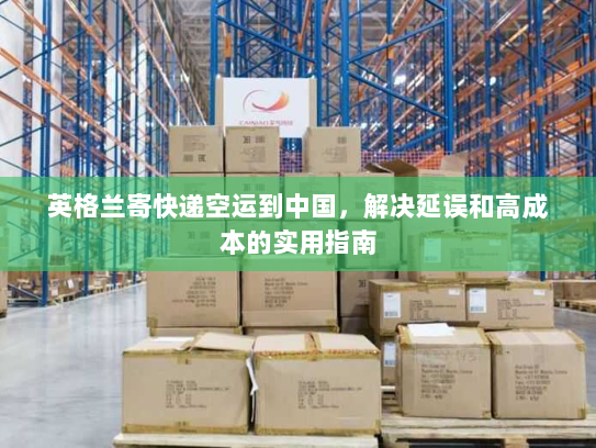 英格兰寄快递空运到中国,解决延误和高成本的实用指南 英格兰寄快递空运到中国,解决延误和高成本的实用指南