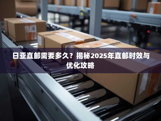 日亚直邮需要多久？揭秘2025年直邮时效与优化攻略