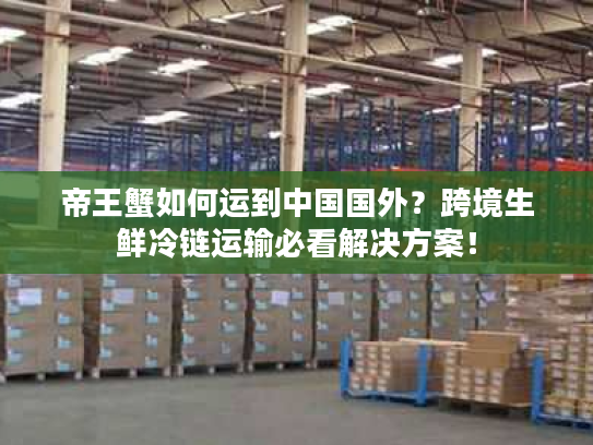 帝王蟹如何运到中国国外?跨境生鲜冷链运输必看解决方案! 帝王蟹如何运到中国国外?跨境生鲜冷链运输必看解决方案!