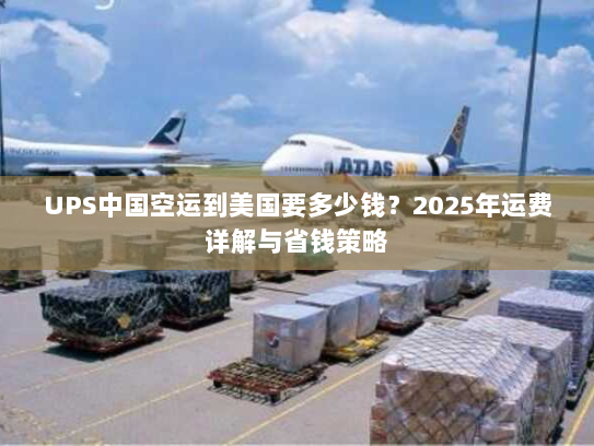 UPS中国空运到美国要多少钱？2025年运费详解与省钱策略