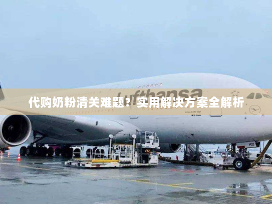 代购奶粉清关难题?实用解决方案全解析 代购奶粉清关难题?实用解决方案全解析