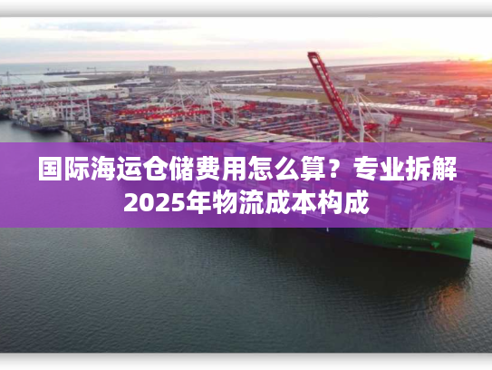 国际海运仓储费用怎么算？专业拆解2025年物流成本构成