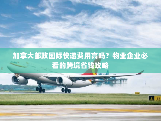 加拿大邮政国际快递费用高吗?物业企业必看的跨境省钱攻略 加拿大邮政国际快递费用高吗?物业企业必看的跨境省钱攻略