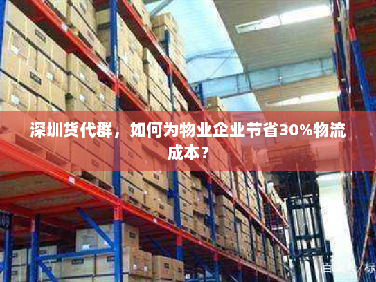 深圳货代群，如何为物业企业节省30%物流成本？