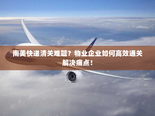 南美快递清关难题?物业企业如何高效通关解决痛点! 南美快递清关难题?物业企业如何高效通关解决痛点!