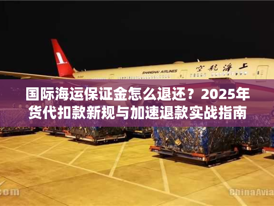国际海运保证金怎么退还？2025年货代扣款新规与加速退款实战指南