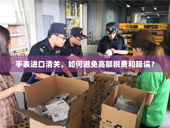 手表进口清关,如何避免高额税费和延误? 手表进口清关,如何避免高额税费和延误?