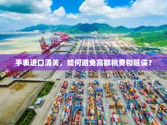 手表进口清关,如何避免高额税费和延误? 手表进口清关,如何避免高额税费和延误?